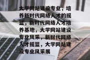 大学网站建设专业，培养新时代网络人才的摇篮，新时代网络人才培养基地，大学网站建设专业风采，新时代网络人才摇篮，大学网站建设专业风采展