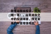 做有山有水投资，可大赚一笔！，山景湖水之中的投资项目，预见未来的财富增值机会