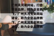 广州天河建网站,打造专业品牌,助力企业腾飞,广州天河专业网站建设,助力企业品牌腾飞,广州天河专业网站建设,助力企业品牌腾飞 广州天河建网站,打造专业品牌,助力企业腾飞,广州天河专业网站建设,助力企业品牌腾飞,广州天河专业网站建设,助力企业品牌腾飞