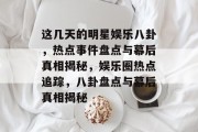 这几天的明星娱乐八卦，热点事件盘点与幕后真相揭秘，娱乐圈热点追踪，八卦盘点与幕后真相揭秘