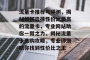 流量卡推荐与评测，揭秘如何选择性价比最高的流量卡，专业网站助你一臂之力，揭秘流量卡选购攻略，专业评测助你找到性价比之王