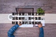 茶叶生意,财富之源的深度解析,茶叶生意,财富之源的深度解析 茶叶生意,财富之源的深度解析,茶叶生意,财富之源的深度解析