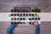 探秘热门景点，跟随新闻视频感受旅游魅力，沉浸式体验，新闻视频带你探秘热门景点