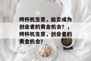 烤杯机生意,能否成为创业者的黄金机会?,烤杯机生意,创业者的黄金机会? 烤杯机生意,能否成为创业者的黄金机会?,烤杯机生意,创业者的黄金机会?