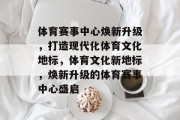 体育赛事中心焕新升级，打造现代化体育文化地标，体育文化新地标，焕新升级的体育赛事中心盛启