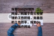 探索Google插件网站，构建个性化和便捷的工作环境，完善您的工作效率，探索Google插件网站