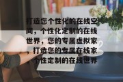 打造您个性化的在线空间，个性化定制的在线世界，您的专属虚拟家，打造您的专属在线家，个性定制的在线世界
