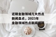 近期金融领域几大热点新闻盘点，2023年金融领域热点新闻回顾