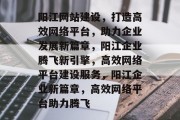 阳江网站建设，打造高效网络平台，助力企业发展新篇章，阳江企业腾飞新引擎，高效网络平台建设服务，阳江企业新篇章，高效网络平台助力腾飞