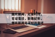 图片新闻，记录时代，见证变迁，影像纪年，图片新闻见证时代变迁