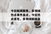 今日新闻聚焦，多领域热点事件盘点，今日热点速览，多领域新闻盘点