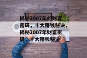 揭秘2007年的财富密码,十大赚钱秘诀,揭秘2007年财富密码,十大赚钱秘诀 揭秘2007年的财富密码,十大赚钱秘诀,揭秘2007年财富密码,十大赚钱秘诀