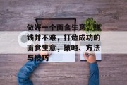 做好一个面食生意,赚钱并不难,打造成功的面食生意,策略、方法与技巧