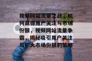视频网站流量之战，如何赢得用户关注与市场份额，视频网站流量争霸，揭秘吸引用户关注与扩大市场份额的策略