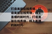 打造美丽在线秀场，打造美丽在线秀场，线上直播的新时代，打造美丽在线秀场，线上直播的新时代