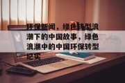 环保新闻，绿色转型浪潮下的中国故事，绿色浪潮中的中国环保转型纪实