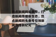 热点新闻网头条号，打造新闻传播新生态，热点新闻网头条号引领新闻传播新纪元