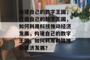 构建自己的数字王国，打造自己的数字王国，如何利用科技推动经济发展，构建自己的数字王国，如何利用科技推动经济发展？