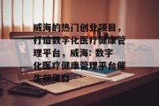 威海的热门创业项目,打造数字化医疗健康管理平台,威海: 数字化医疗健康管理平台催生新风口
