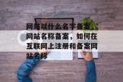 网站以什么名字备案，网站名称备案，如何在互联网上注册和备案网站名称