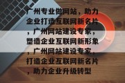 广州专业做网站，助力企业打造互联网新名片，广州网站建设专家，塑造企业互联网新形象，广州网站建设专家，打造企业互联网新名片，助力企业升级转型