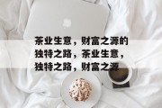 茶业生意,财富之源的独特之路,茶业生意,独特之路,财富之源 茶业生意,财富之源的独特之路,茶业生意,独特之路,财富之源