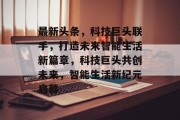 最新头条，科技巨头联手，打造未来智能生活新篇章，科技巨头共创未来，智能生活新纪元启幕