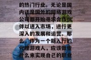在现代社会中,代理游戏已经成为了一个新兴的热门行业。无论是国内还是国外的网络游戏公司都开始寻求合作伙伴以进入市场,进行更深入的发展和运营。那么,作为一个新入行的代理游戏人,应该做些什么来实现自己的职业目标呢?,代理游戏行业的前景与策略 在现代社会中,代理游戏已经成为了一个新兴的热门行业。无论是国内还是国外的网络游戏公司都开始寻求合作伙伴以进入市场,进行更深入的发展和运营。那么,作为一个新入行的代理游戏人,应该做些什么来实现自己的职业目标呢?,代理游戏行业的前景与策略