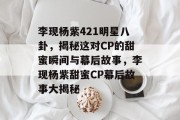 李现杨紫421明星八卦，揭秘这对CP的甜蜜瞬间与幕后故事，李现杨紫甜蜜CP幕后故事大揭秘