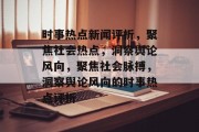 时事热点新闻评析，聚焦社会热点，洞察舆论风向，聚焦社会脉搏，洞察舆论风向的时事热点评析