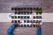 最新国际热点新闻盘点，多国动态交织，全球局势再掀波澜，全球热点聚焦，多国动态交织，国际局势风云变幻