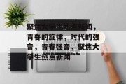 聚焦大学生热点新闻，青春的旋律，时代的强音，青春强音，聚焦大学生热点新闻