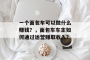 一个面包车可以做什么赚钱?,面包车车主如何通过运营赚取收入? 一个面包车可以做什么赚钱?,面包车车主如何通过运营赚取收入?