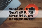 揭秘流量劫持，用流量网站也难逃其害，流量劫持的隐蔽威胁，即便是流量网站也难以幸免