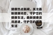 健康热点新闻，关注最新健康动态，守护您的健康生活，最新健康资讯速递，守护您的健康生活