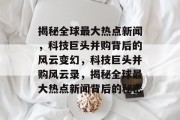 揭秘全球最大热点新闻，科技巨头并购背后的风云变幻，科技巨头并购风云录，揭秘全球最大热点新闻背后的秘密