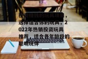 投资赚钱的玩具项目,选择适合你的玩具,2022年热销投资玩具推荐,适合各年龄段的聪明玩伴 投资赚钱的玩具项目,选择适合你的玩具,2022年热销投资玩具推荐,适合各年龄段的聪明玩伴