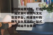 茶叶网站策划书，打造一站式茶叶购物与文化交流平台，构建茶叶购物与文化互动的一站式茶叶网站平台策划