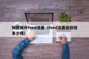 如何提升feed流量（feed流最低投放多少钱）