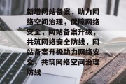 新增网站备案，助力网络空间治理，保障网络安全，网站备案升级，共筑网络安全防线，网站备案升级助力网络安全，共筑网络空间治理防线