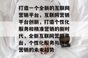 打造一个全新的互联网营销平台，互联网营销平台创新，打造个性化服务和精准营销的新时代，全新互联网营销平台，个性化服务与精准营销的未来趋势