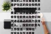 保安的工作主要是负责维护社区的安全和秩序,保障社区居民的生活质量。以下是保安的一些常见职责以及他们如何通过自己的努力获得收入。,保安的职责与工作生活 - 保障社区安全与生活质量 保安的工作主要是负责维护社区的安全和秩序,保障社区居民的生活质量。以下是保安的一些常见职责以及他们如何通过自己的努力获得收入。,保安的职责与工作生活 - 保障社区安全与生活质量