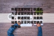 购买流量网站，联通助力企业提升网络营销效果，联通赋能，流量网站助力企业网络营销高效升级