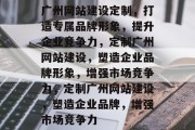广州网站建设定制，打造专属品牌形象，提升企业竞争力，定制广州网站建设，塑造企业品牌形象，增强市场竞争力，定制广州网站建设，塑造企业品牌，增强市场竞争力