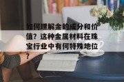 如何理解金的成分和价值？这种金属材料在珠宝行业中有何特殊地位？