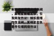本周娱乐圈最火爆新闻，某明星被曝出轨，引发网友热议！娱乐圈爆炸性丑闻，某明星出轨事件引爆网络热议！