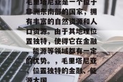 毛里塔尼亚是一个位于非洲东南部的国家,拥有丰富的自然资源和人口资源。由于其地理位置独特,使得它在金融、能源等领域都有一定的优势。,毛里塔尼亚,位置独特的金融、能源大国