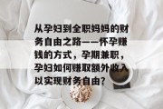 从孕妇到全职妈妈的财务自由之路——怀孕赚钱的方式,孕期兼职,孕妇如何赚取额外收入以实现财务自由? 从孕妇到全职妈妈的财务自由之路——怀孕赚钱的方式,孕期兼职,孕妇如何赚取额外收入以实现财务自由?