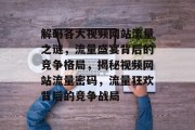 解码各大视频网站流量之谜，流量盛宴背后的竞争格局，揭秘视频网站流量密码，流量狂欢背后的竞争战局