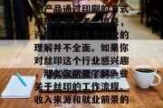 丝印是一个在现代印刷业中十分重要的工艺,它可以帮助商家将他们的产品通过印刷的方式展现给消费者。但是,许多人对于这个行业的理解并不全面。如果你对丝印这个行业感兴趣,那么你需要了解一些关于丝印的工作流程、收入来源和就业前景的知识。,丝印行业工作流程、收入与就业前景解析 丝印是一个在现代印刷业中十分重要的工艺,它可以帮助商家将他们的产品通过印刷的方式展现给消费者。但是,许多人对于这个行业的理解并不全面。如果你对丝印这个行业感兴趣,那么你需要了解一些关于丝印的工作流程、收入来源和就业前景的知识。,丝印行业工作流程、收入与就业前景解析